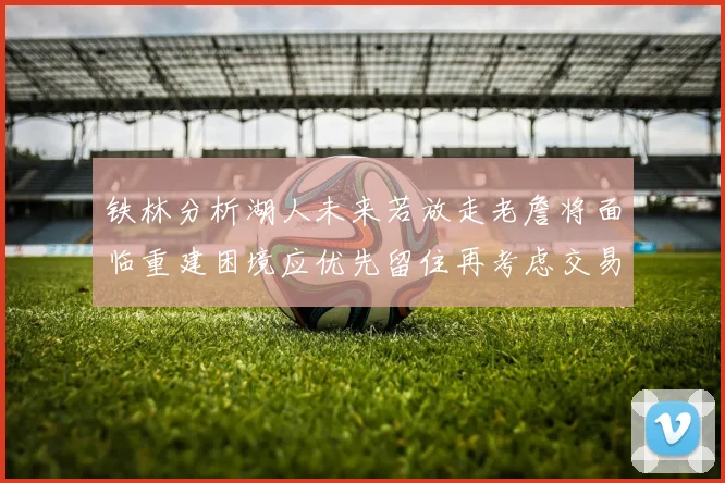 铁林分析湖人未来若放走老詹将面临重建困境应优先留住再考虑交易