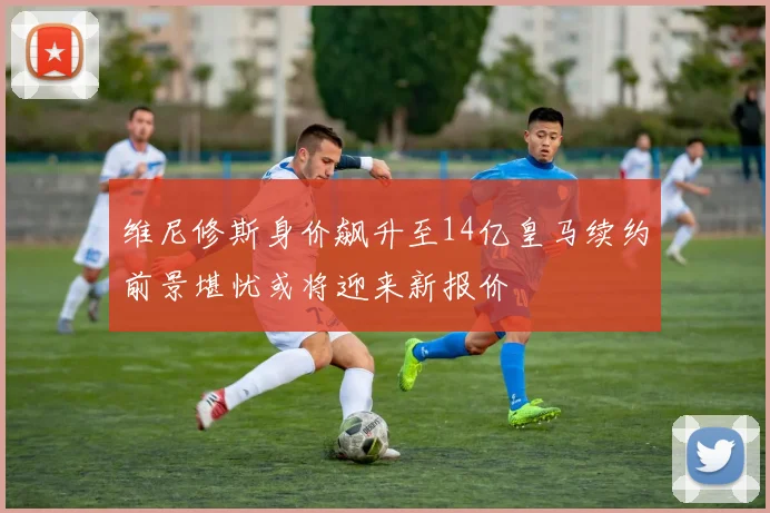 维尼修斯身价飙升至14亿皇马续约前景堪忧或将迎来新报价