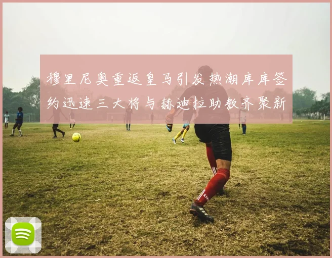 穆里尼奥重返皇马引发热潮库库签约迅速三大将与赫迪拉助教齐聚新阵容
