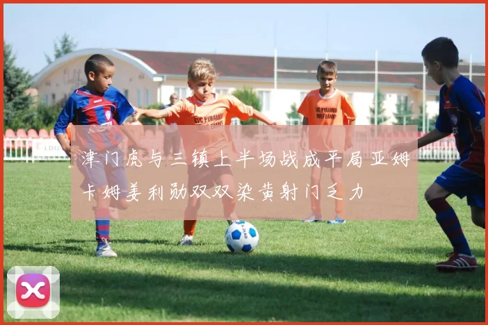 津门虎与三镇上半场战成平局亚姆卡姆姜利勋双双染黄射门乏力