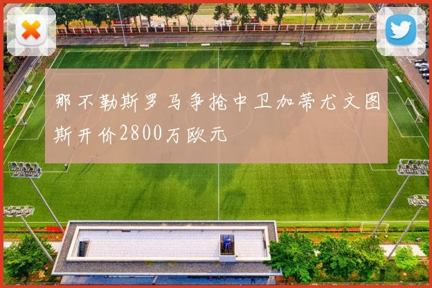 那不勒斯罗马争抢中卫加蒂尤文图斯开价2800万欧元