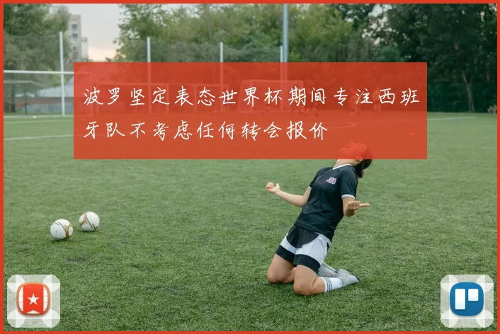 波罗坚定表态世界杯期间专注西班牙队不考虑任何转会报价