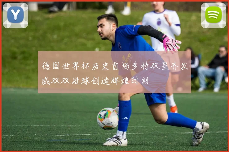 德国世界杯历史首场多特双星齐发威双双进球创造辉煌时刻