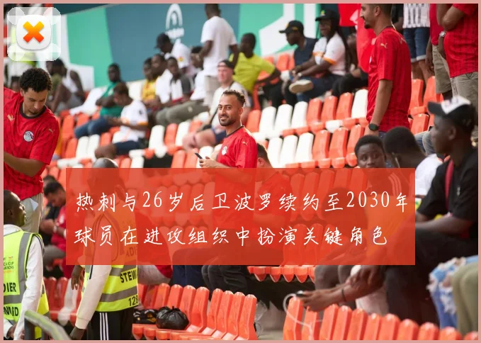 热刺与26岁后卫波罗续约至2030年球员在进攻组织中扮演关键角色