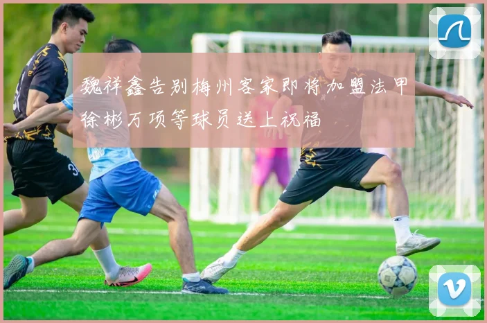 魏祥鑫告别梅州客家即将加盟法甲徐彬万项等球员送上祝福