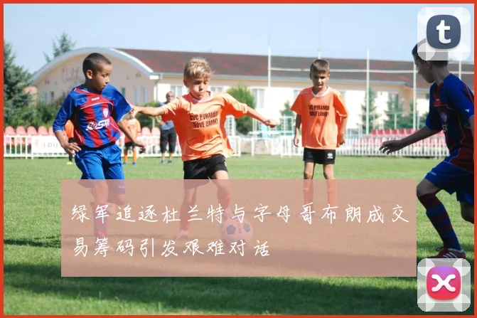 绿军追逐杜兰特与字母哥布朗成交易筹码引发艰难对话