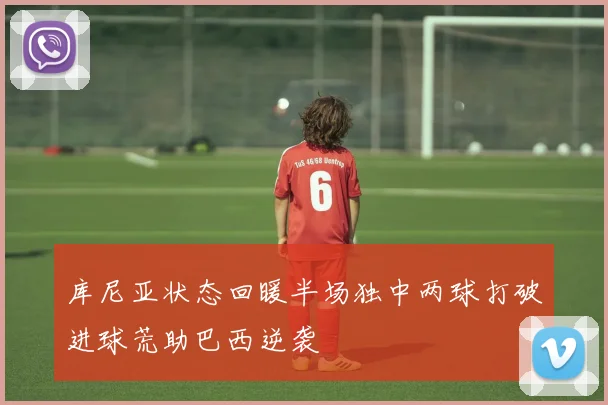 库尼亚状态回暖半场独中两球打破进球荒助巴西逆袭