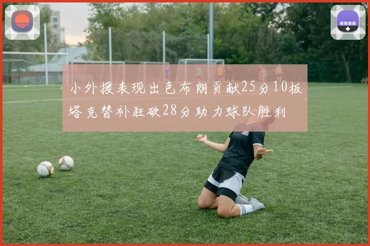 小外援表现出色布朗贡献25分10板塔克替补狂砍28分助力球队胜利