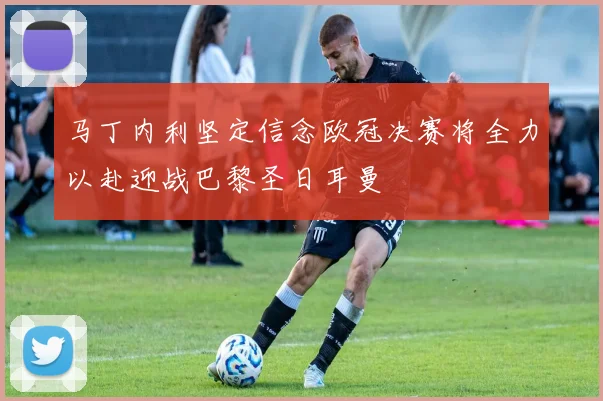 马丁内利坚定信念欧冠决赛将全力以赴迎战巴黎圣日耳曼