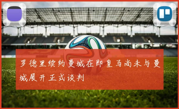 罗德里续约曼城在即皇马尚未与曼城展开正式谈判