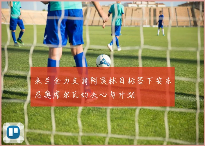 米兰全力支持阿莫林目标签下安东尼奥席尔瓦的决心与计划