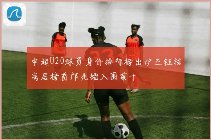 中超U20球员身价排行榜出炉王钰栋高居榜首邝兆镭入围前十