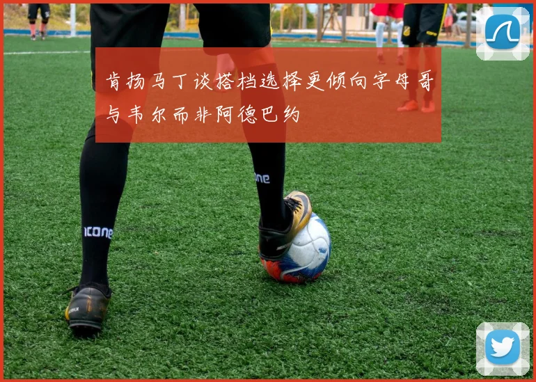 肯扬马丁谈搭档选择更倾向字母哥与韦尔而非阿德巴约