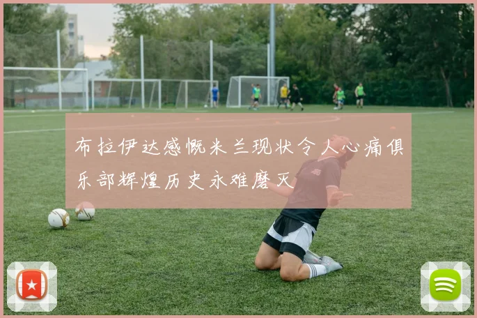 布拉伊达感慨米兰现状令人心痛俱乐部辉煌历史永难磨灭