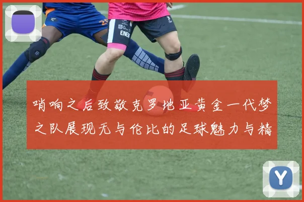 哨响之后致敬克罗地亚黄金一代梦之队展现无与伦比的足球魅力与精神