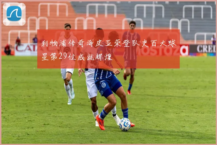 利物浦传奇海皮亚荣登队史百大球星第29位成就辉煌