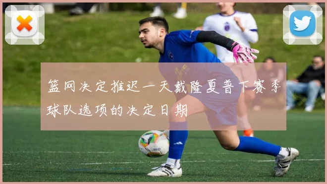 篮网决定推迟一天戴隆夏普下赛季球队选项的决定日期