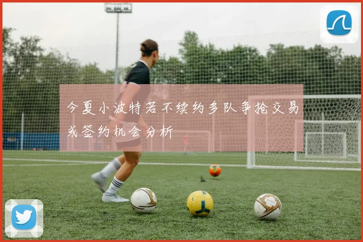 今夏小波特若不续约多队争抢交易或签约机会分析