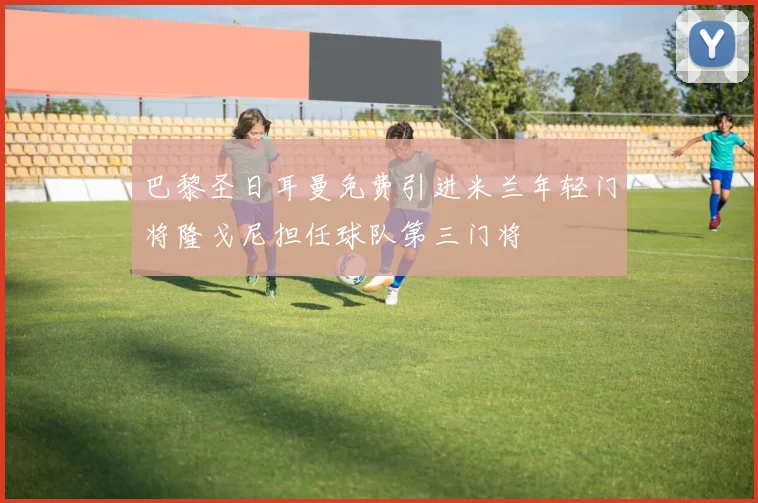 巴黎圣日耳曼免费引进米兰年轻门将隆戈尼担任球队第三门将
