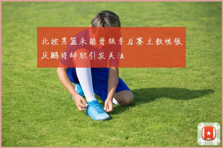 北控男篮未能晋级季后赛主教练张庆鹏将辞职引发关注