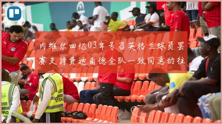 内维尔回忆03年号召英格兰球员罢赛支持费迪南德全队一致同意的往事