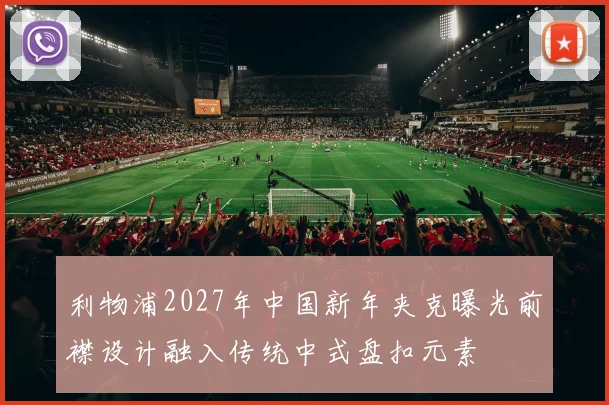 利物浦2027年中国新年夹克曝光前襟设计融入传统中式盘扣元素