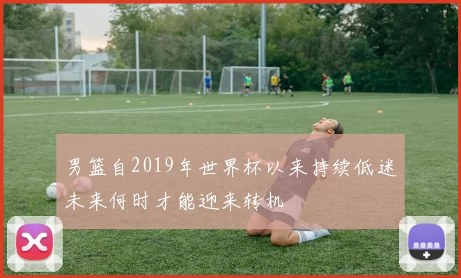 男篮自2019年世界杯以来持续低迷未来何时才能迎来转机
