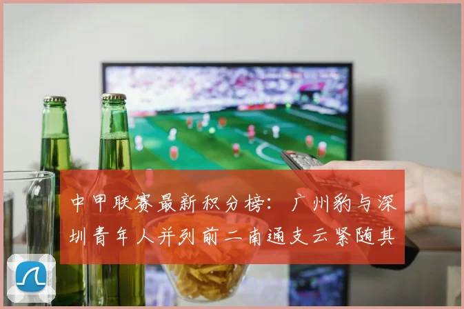 中甲联赛最新积分榜：广州豹与深圳青年人并列前二南通支云紧随其后